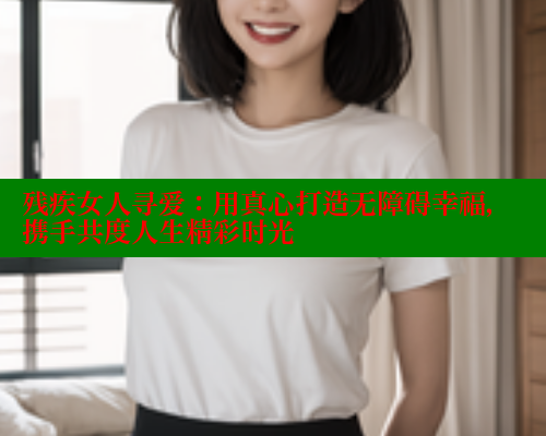 残疾女人寻爱：用真心打造无障碍幸福，携手共度人生精彩时光 333 第1张