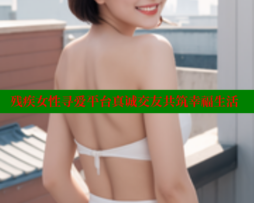 残疾女性寻爱平台真诚交友共筑幸福生活