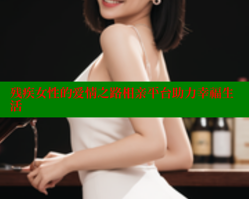 残疾女性的爱情之路相亲平台助力幸福生活