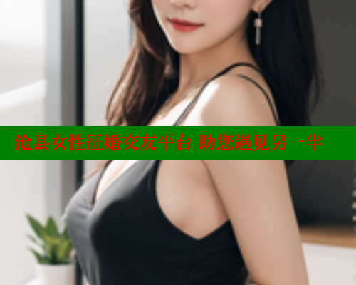 沧县女性征婚交友平台 助您遇见另一半