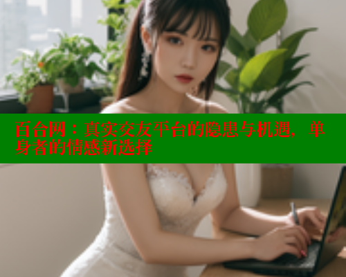 百合网：真实交友平台的隐患与机遇，单身者的情感新选择